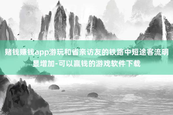 赌钱赚钱app游玩和省亲访友的铁路中短途客流明显增加-可以赢钱的游戏软件下载