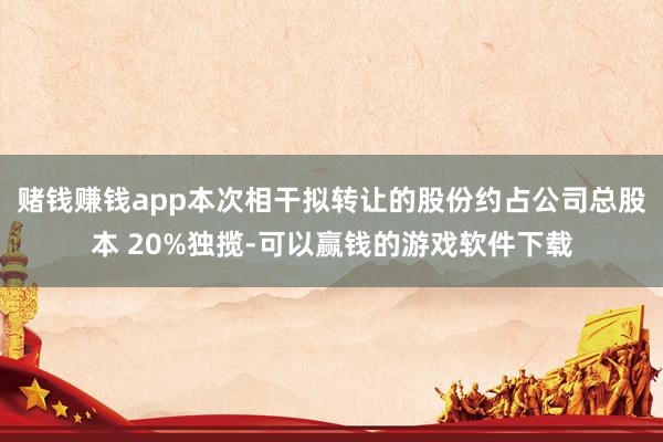 赌钱赚钱app本次相干拟转让的股份约占公司总股本 20%独揽-可以赢钱的游戏软件下载