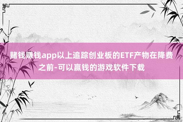 赌钱赚钱app以上追踪创业板的ETF产物在降费之前-可以赢钱的游戏软件下载