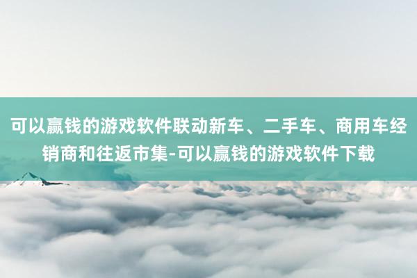 可以赢钱的游戏软件联动新车、二手车、商用车经销商和往返市集-可以赢钱的游戏软件下载