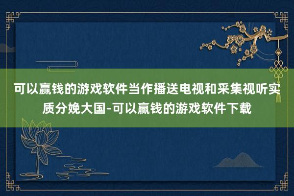 可以赢钱的游戏软件　　当作播送电视和采集视听实质分娩大国-可以赢钱的游戏软件下载