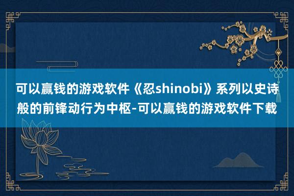 可以赢钱的游戏软件《忍shinobi》系列以史诗般的前锋动行为中枢-可以赢钱的游戏软件下载