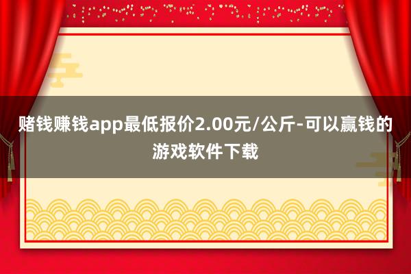 赌钱赚钱app最低报价2.00元/公斤-可以赢钱的游戏软件下载