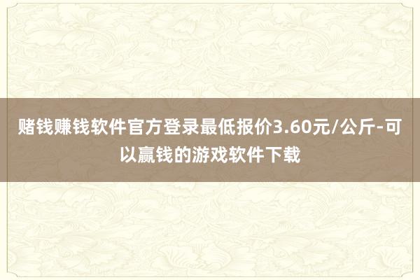 赌钱赚钱软件官方登录最低报价3.60元/公斤-可以赢钱的游戏软件下载