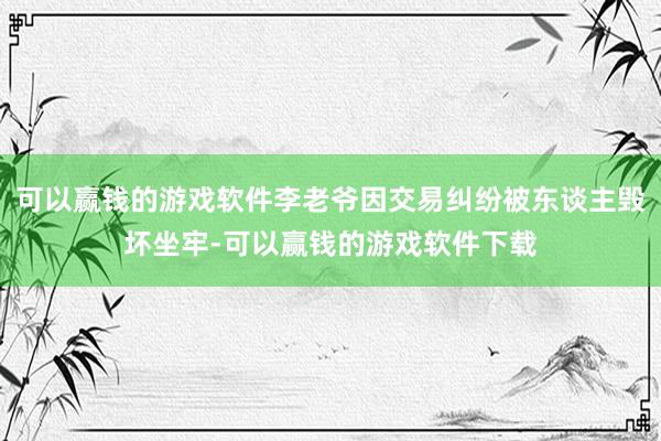 可以赢钱的游戏软件李老爷因交易纠纷被东谈主毁坏坐牢-可以赢钱的游戏软件下载