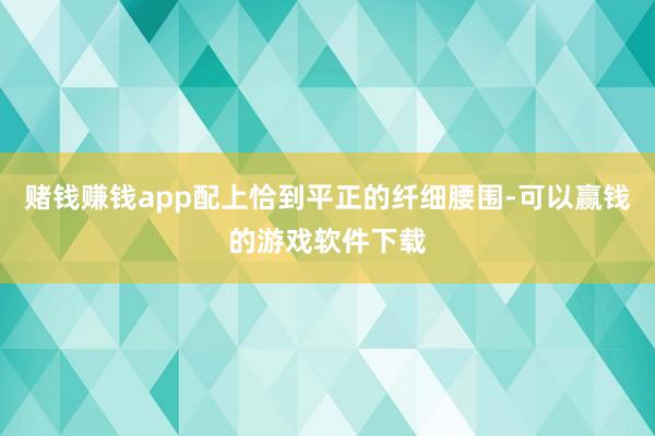 赌钱赚钱app配上恰到平正的纤细腰围-可以赢钱的游戏软件下载