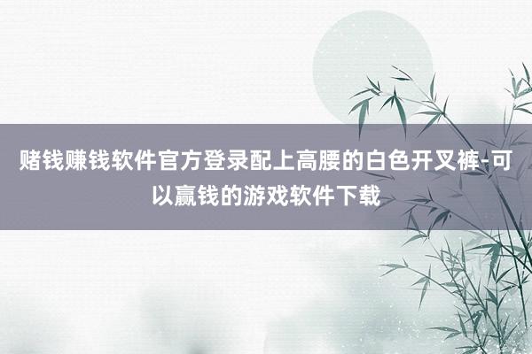 赌钱赚钱软件官方登录配上高腰的白色开叉裤-可以赢钱的游戏软件下载