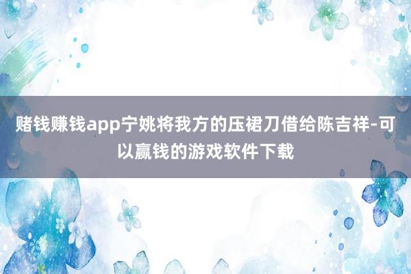 赌钱赚钱app宁姚将我方的压裙刀借给陈吉祥-可以赢钱的游戏软件下载