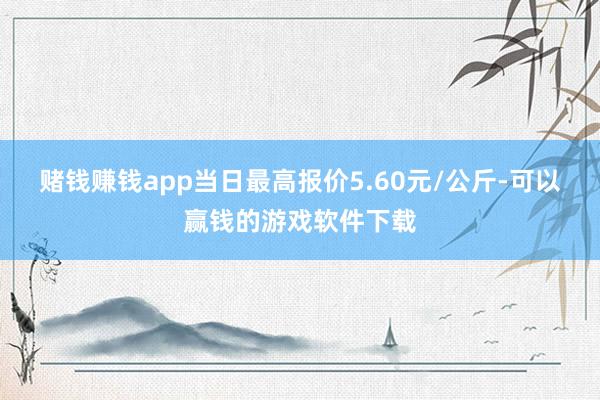 赌钱赚钱app当日最高报价5.60元/公斤-可以赢钱的游戏软件下载