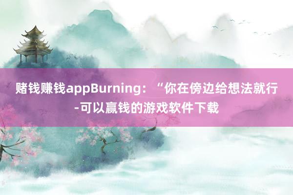 赌钱赚钱appBurning：“你在傍边给想法就行-可以赢钱的游戏软件下载