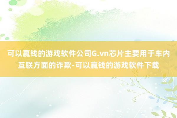 可以赢钱的游戏软件公司G.vn芯片主要用于车内互联方面的诈欺-可以赢钱的游戏软件下载