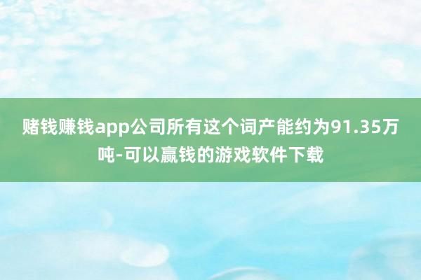 赌钱赚钱app公司所有这个词产能约为91.35万吨-可以赢钱的游戏软件下载