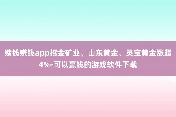 赌钱赚钱app招金矿业、山东黄金、灵宝黄金涨超4%-可以赢钱的游戏软件下载