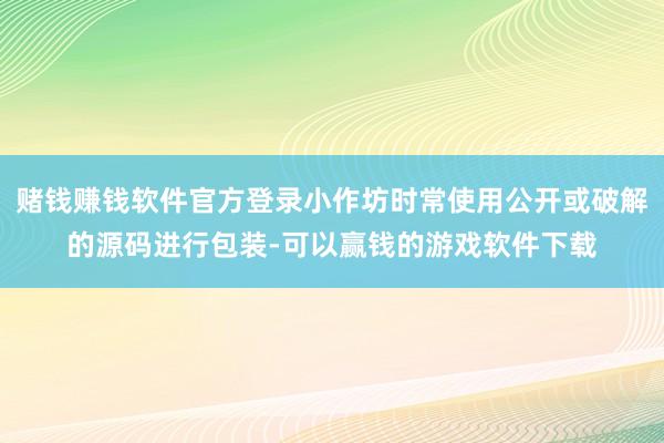 赌钱赚钱软件官方登录小作坊时常使用公开或破解的源码进行包装-可以赢钱的游戏软件下载