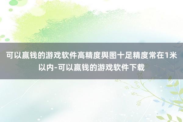 可以赢钱的游戏软件高精度舆图十足精度常在1米以内-可以赢钱的游戏软件下载