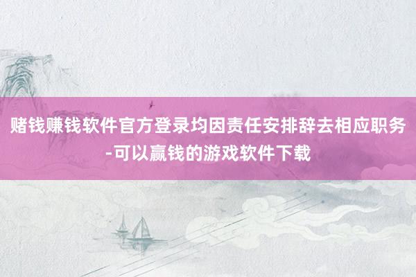 赌钱赚钱软件官方登录均因责任安排辞去相应职务-可以赢钱的游戏软件下载