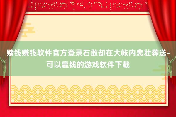 赌钱赚钱软件官方登录石敢却在大帐内悲壮葬送-可以赢钱的游戏软件下载