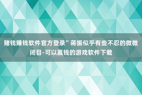 赌钱赚钱软件官方登录”蒋振似乎有些不忍的微微闭目-可以赢钱的游戏软件下载