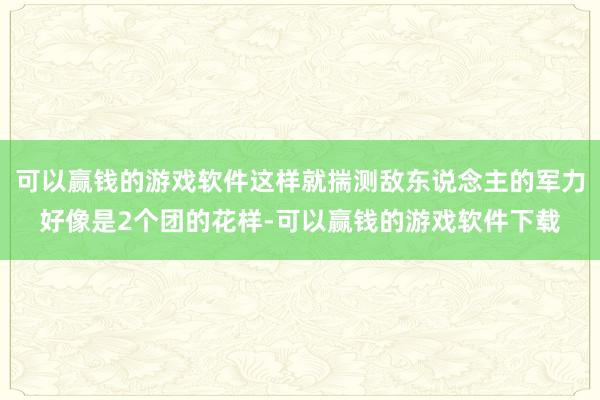 可以赢钱的游戏软件这样就揣测敌东说念主的军力好像是2个团的花样-可以赢钱的游戏软件下载