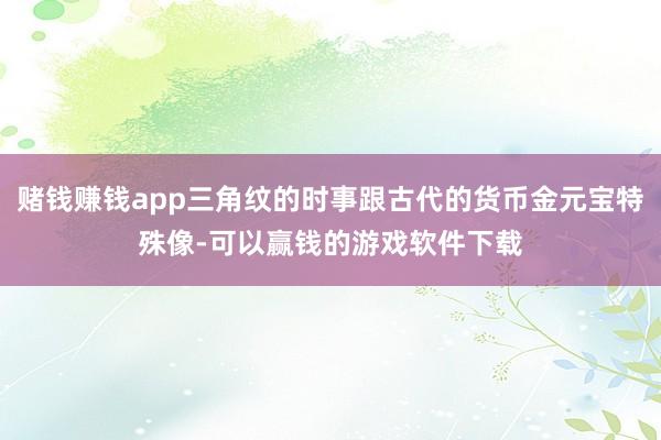 赌钱赚钱app三角纹的时事跟古代的货币金元宝特殊像-可以赢钱的游戏软件下载