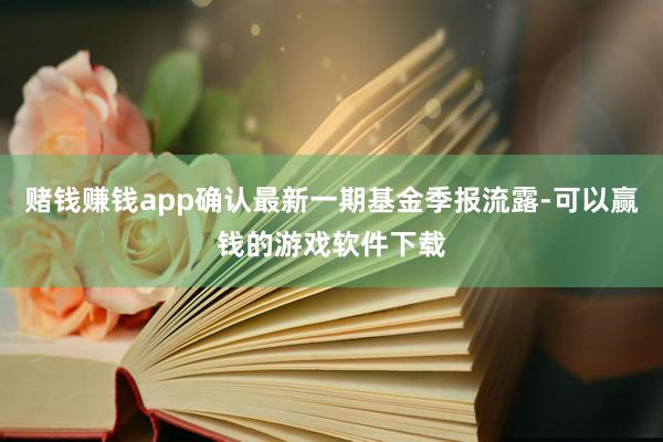 赌钱赚钱app确认最新一期基金季报流露-可以赢钱的游戏软件下载